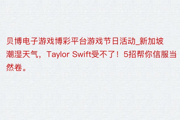 贝博电子游戏博彩平台游戏节日活动_新加坡潮湿天气，Taylor Swift受不了！5招帮你信服当然卷。