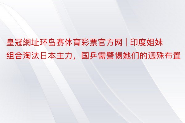 皇冠網址环岛赛体育彩票官方网 | 印度姐妹组合淘汰日本主力，国乒需警惕她们的迥殊布置