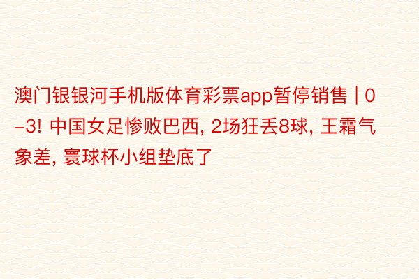 澳门银银河手机版体育彩票app暂停销售 | 0-3! 中国女足惨败巴西, 2场狂丢8球, 王霜气象差, 寰球杯小组垫底了