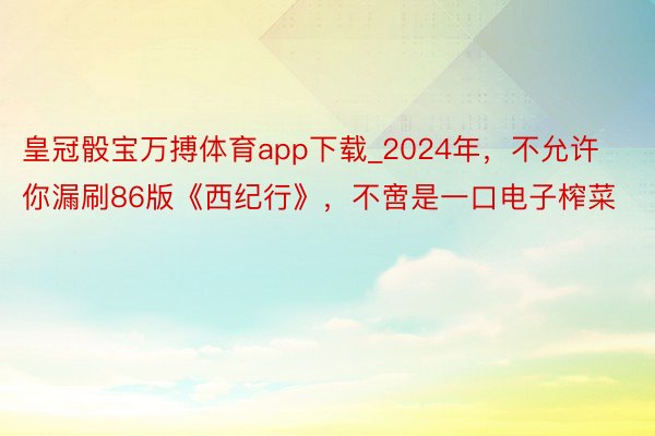 皇冠骰宝万搏体育app下载_2024年，不允许你漏刷86版《西纪行》，不啻是一口电子榨菜