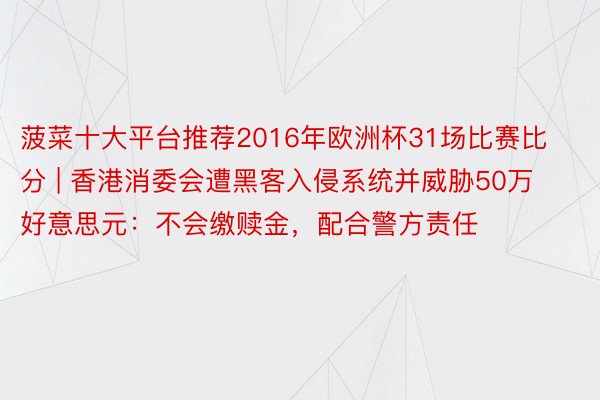 菠菜十大平台推荐2016年欧洲杯31场比赛比分 | 香港消委会遭黑客入侵系统并威胁50万好意思元：不会缴赎金，配合警方责任