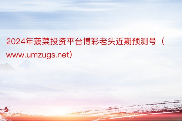 2024年菠菜投资平台博彩老头近期预测号（www.umzug