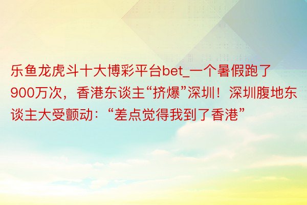 乐鱼龙虎斗十大博彩平台bet_一个暑假跑了900万次，香港东谈主“挤爆”深圳！深圳腹地东谈主大受颤动：“差点觉得我到了香港”