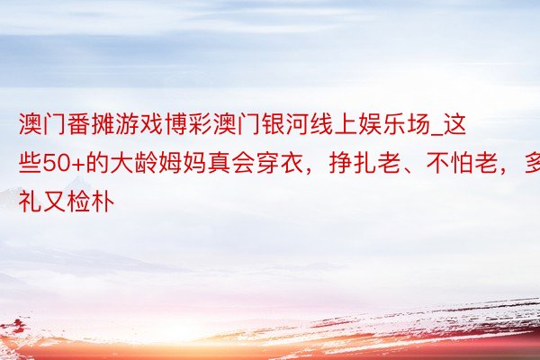 澳门番摊游戏博彩澳门银河线上娱乐场_这些50+的大龄姆妈真会