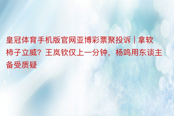 皇冠体育手机版官网亚博彩票聚投诉 | 拿软柿子立威？王岚钦仅